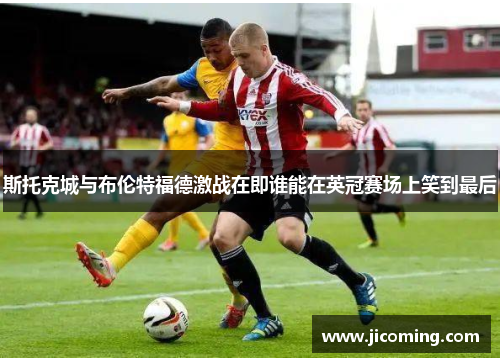 斯托克城与布伦特福德激战在即谁能在英冠赛场上笑到最后